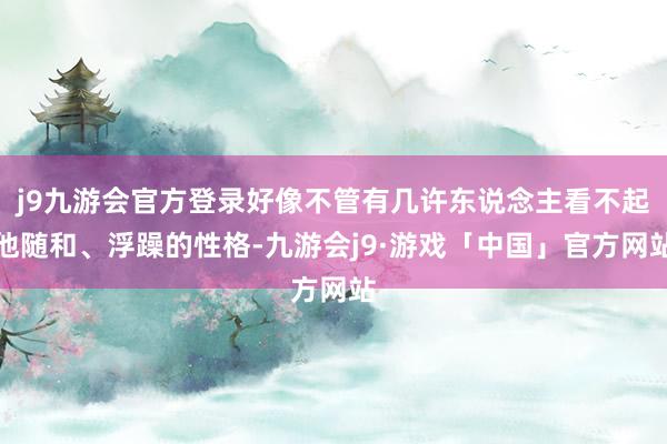 j9九游会官方登录好像不管有几许东说念主看不起他随和、浮躁的性格-九游会j9·游戏「中国」官方网站