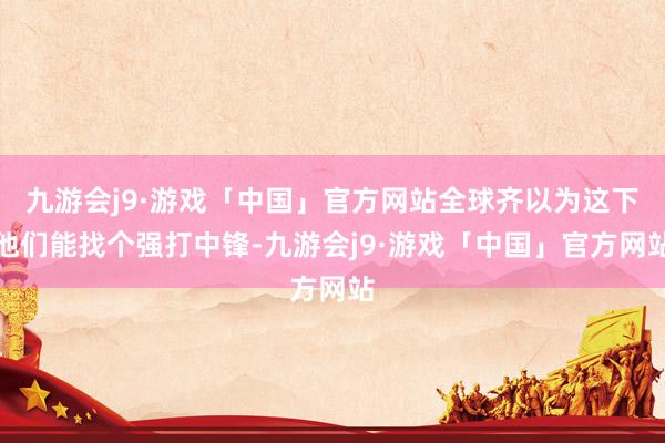 九游会j9·游戏「中国」官方网站全球齐以为这下他们能找个强打中锋-九游会j9·游戏「中国」官方网站