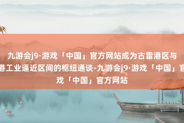 九游会j9·游戏「中国」官方网站成为古雷港区与云端临港工业逼近区间的枢纽通谈-九游会j9·游戏「中国」官方网站