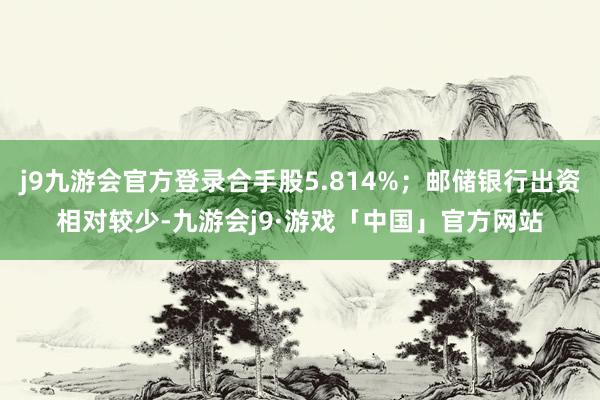 j9九游会官方登录合手股5.814%；邮储银行出资相对较少-九游会j9·游戏「中国」官方网站