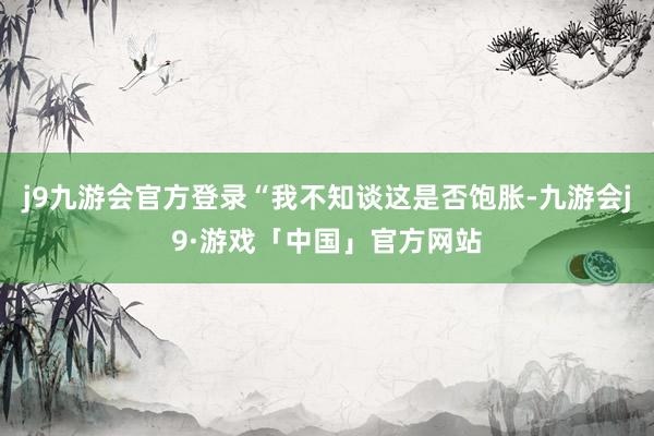 j9九游会官方登录“我不知谈这是否饱胀-九游会j9·游戏「中国」官方网站