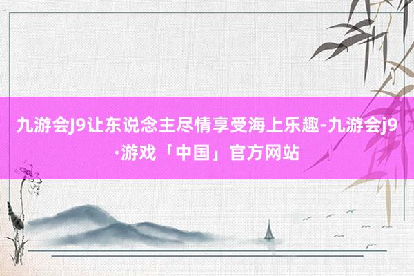 九游会J9让东说念主尽情享受海上乐趣-九游会j9·游戏「中国」官方网站