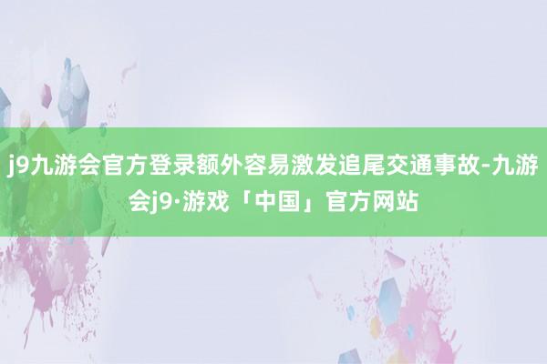 j9九游会官方登录额外容易激发追尾交通事故-九游会j9·游戏「中国」官方网站