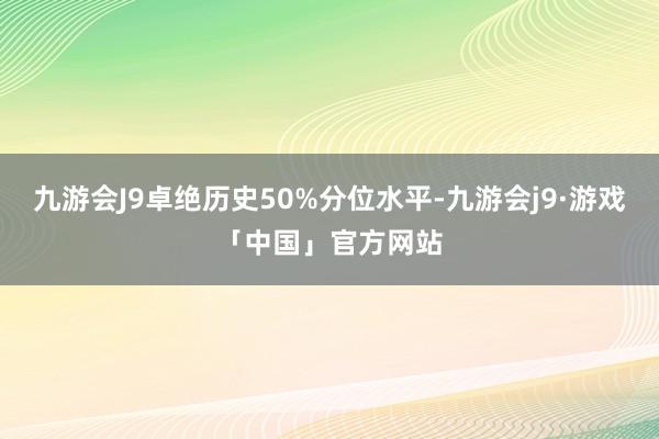 九游会J9卓绝历史50%分位水平-九游会j9·游戏「中国」官方网站