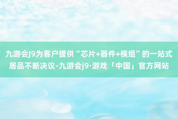 九游会J9为客户提供“芯片+器件+模组”的一站式居品不断决议-九游会j9·游戏「中国」官方网站