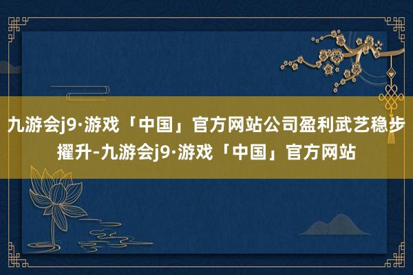 九游会j9·游戏「中国」官方网站公司盈利武艺稳步擢升-九游会j9·游戏「中国」官方网站