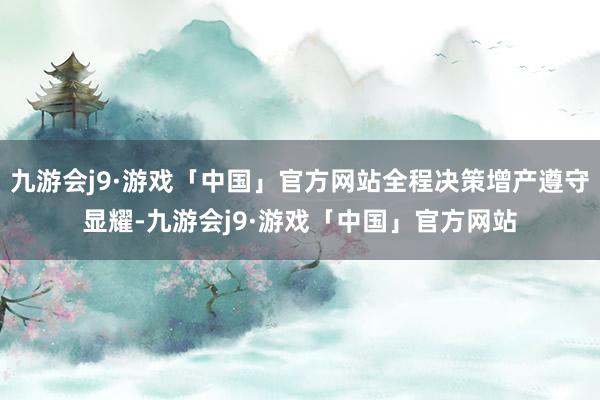 九游会j9·游戏「中国」官方网站全程决策增产遵守显耀-九游会j9·游戏「中国」官方网站