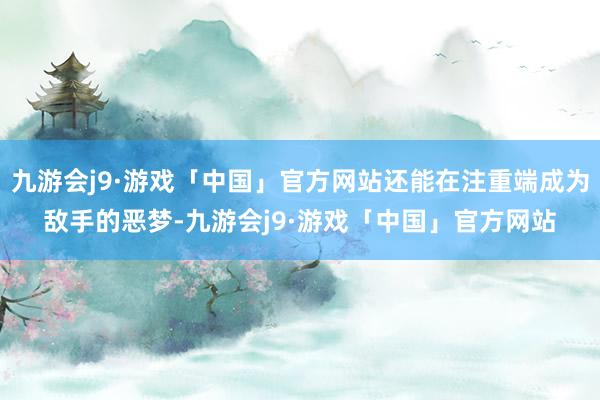 九游会j9·游戏「中国」官方网站还能在注重端成为敌手的恶梦-九游会j9·游戏「中国」官方网站