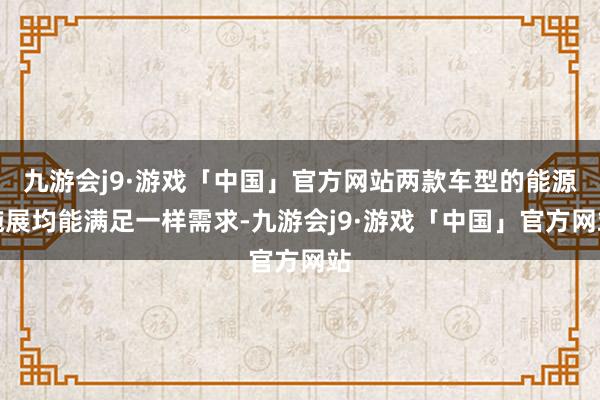 九游会j9·游戏「中国」官方网站两款车型的能源施展均能满足一样需求-九游会j9·游戏「中国」官方网站