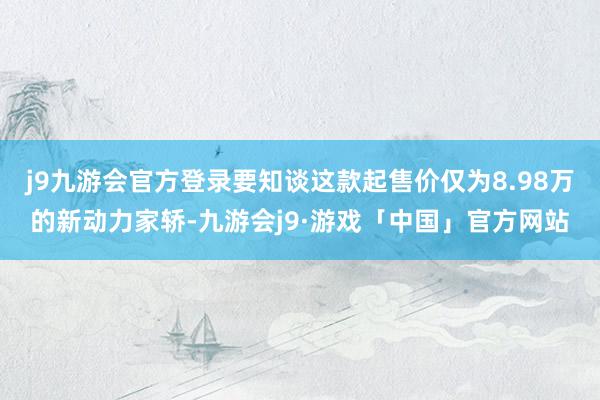 j9九游会官方登录要知谈这款起售价仅为8.98万的新动力家轿-九游会j9·游戏「中国」官方网站