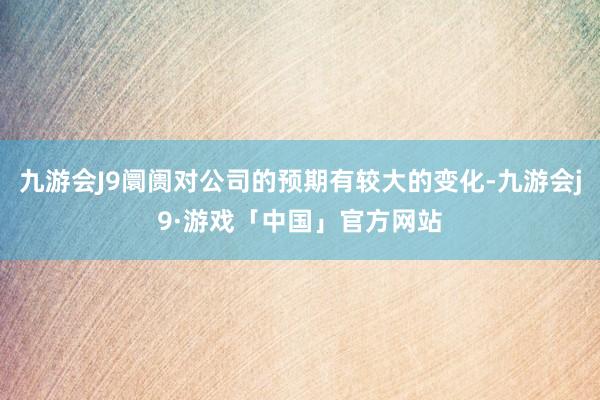 九游会J9阛阓对公司的预期有较大的变化-九游会j9·游戏「中国」官方网站