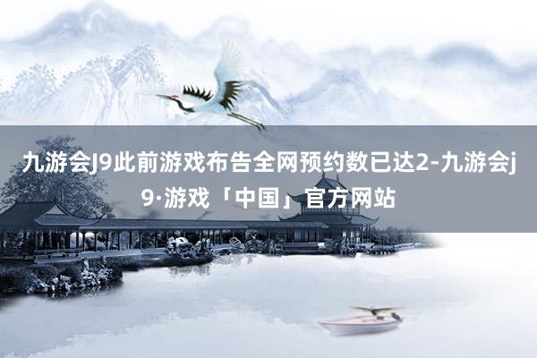 九游会J9此前游戏布告全网预约数已达2-九游会j9·游戏「中国」官方网站