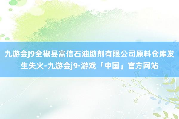 九游会J9全椒县富信石油助剂有限公司原料仓库发生失火-九游会j9·游戏「中国」官方网站