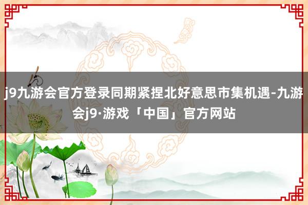 j9九游会官方登录同期紧捏北好意思市集机遇-九游会j9·游戏「中国」官方网站