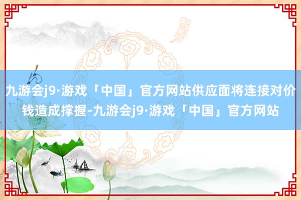 九游会j9·游戏「中国」官方网站供应面将连接对价钱造成撑握-九游会j9·游戏「中国」官方网站