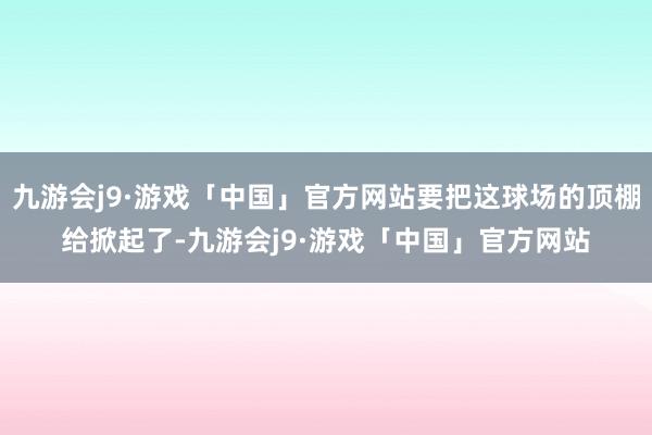 九游会j9·游戏「中国」官方网站要把这球场的顶棚给掀起了-九游会j9·游戏「中国」官方网站