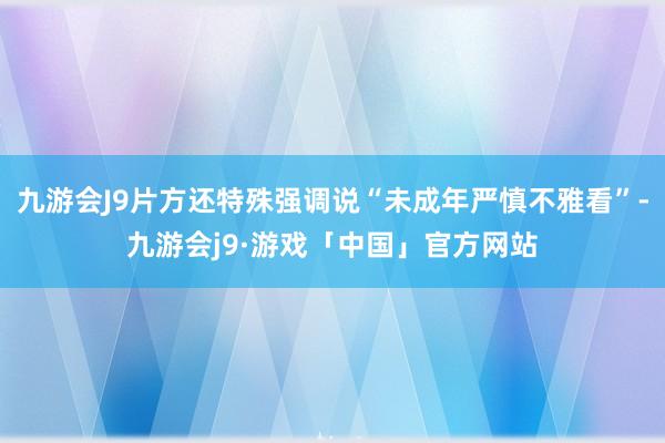 九游会J9片方还特殊强调说“未成年严慎不雅看”-九游会j9·游戏「中国」官方网站