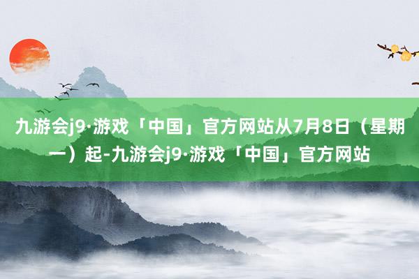 九游会j9·游戏「中国」官方网站从7月8日（星期一）起-九游会j9·游戏「中国」官方网站