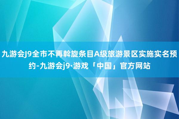 九游会J9全市不再斡旋条目A级旅游景区实施实名预约-九游会j9·游戏「中国」官方网站