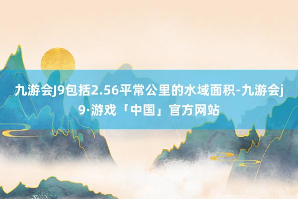 九游会J9包括2.56平常公里的水域面积-九游会j9·游戏「中国」官方网站