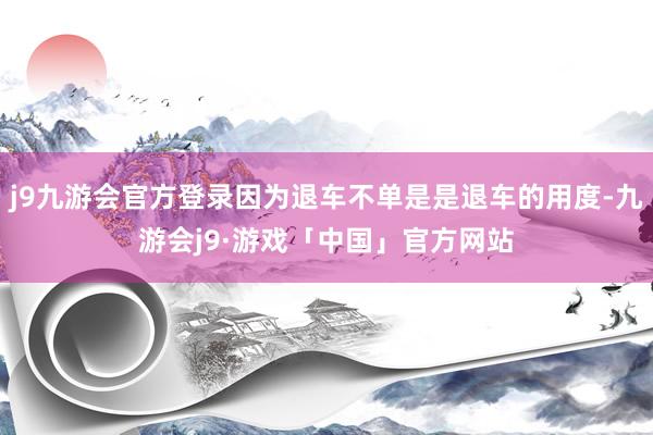 j9九游会官方登录因为退车不单是是退车的用度-九游会j9·游戏「中国」官方网站