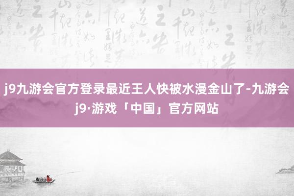 j9九游会官方登录最近王人快被水漫金山了-九游会j9·游戏「中国」官方网站