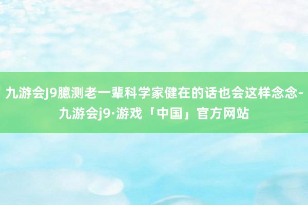 九游会J9臆测老一辈科学家健在的话也会这样念念-九游会j9·游戏「中国」官方网站