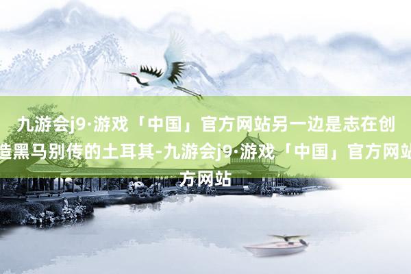 九游会j9·游戏「中国」官方网站另一边是志在创造黑马别传的土耳其-九游会j9·游戏「中国」官方网站