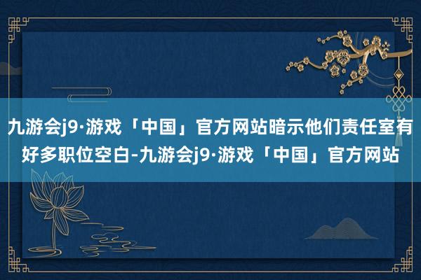 九游会j9·游戏「中国」官方网站暗示他们责任室有好多职位空白-九游会j9·游戏「中国」官方网站