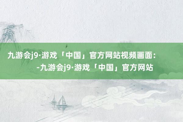 九游会j9·游戏「中国」官方网站视频画面：          -九游会j9·游戏「中国」官方网站