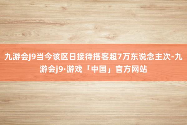 九游会J9当今该区日接待搭客超7万东说念主次-九游会j9·游戏「中国」官方网站