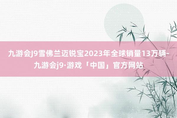 九游会J9雪佛兰迈锐宝2023年全球销量13万辆-九游会j9·游戏「中国」官方网站