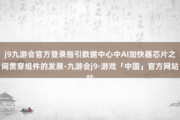 j9九游会官方登录指引数据中心中AI加快器芯片之间贯穿组件的发展-九游会j9·游戏「中国」官方网站