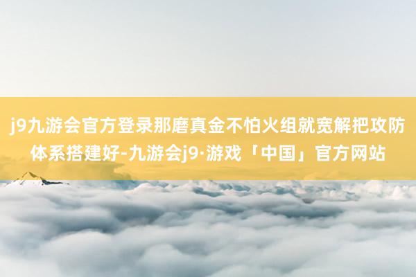 j9九游会官方登录那磨真金不怕火组就宽解把攻防体系搭建好-九游会j9·游戏「中国」官方网站