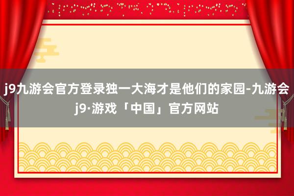 j9九游会官方登录独一大海才是他们的家园-九游会j9·游戏「中国」官方网站