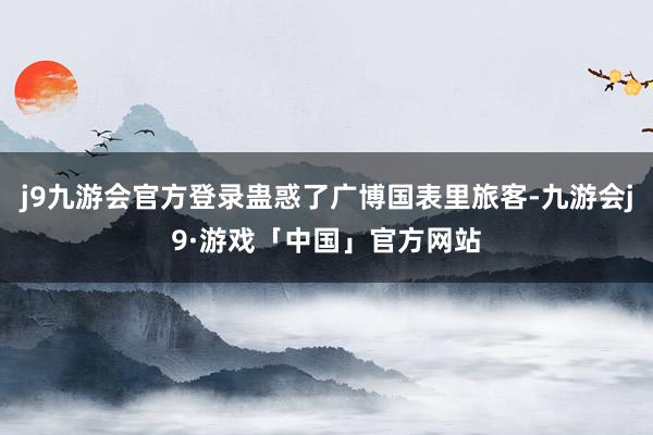 j9九游会官方登录蛊惑了广博国表里旅客-九游会j9·游戏「中国」官方网站