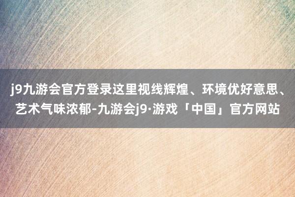 j9九游会官方登录这里视线辉煌、环境优好意思、艺术气味浓郁-九游会j9·游戏「中国」官方网站