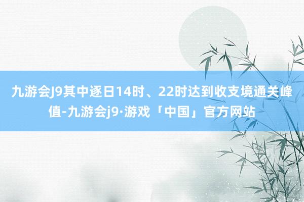 九游会J9其中逐日14时、22时达到收支境通关峰值-九游会j9·游戏「中国」官方网站