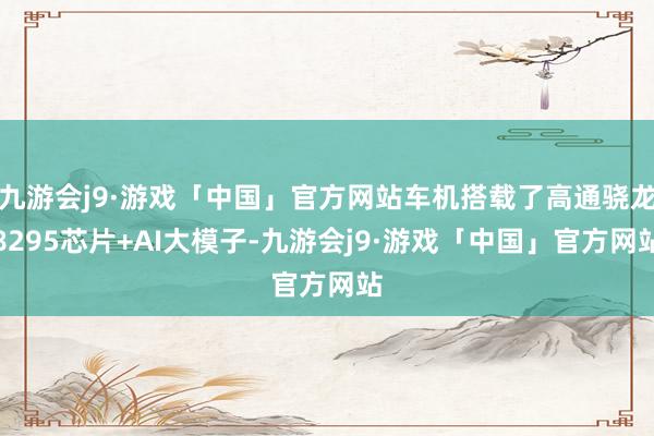 九游会j9·游戏「中国」官方网站车机搭载了高通骁龙8295芯片+AI大模子-九游会j9·游戏「中国」官方网站