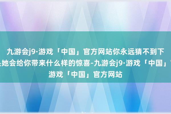 九游会j9·游戏「中国」官方网站你永远猜不到下一个镜头她会给你带来什么样的惊喜-九游会j9·游戏「中国」官方网站