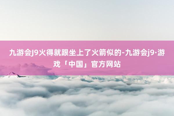 九游会J9火得就跟坐上了火箭似的-九游会j9·游戏「中国」官方网站