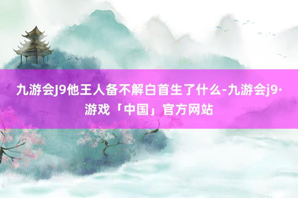 九游会J9他王人备不解白首生了什么-九游会j9·游戏「中国」官方网站