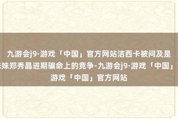 九游会j9·游戏「中国」官方网站洁西卡被问及是否会与妹妹郑秀晶进期骗命上的竞争-九游会j9·游戏「中国」官方网站