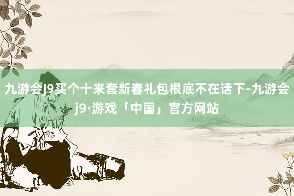 九游会J9买个十来套新春礼包根底不在话下-九游会j9·游戏「中国」官方网站