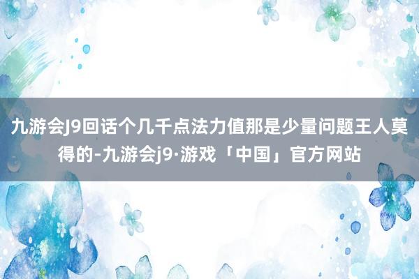 九游会J9回话个几千点法力值那是少量问题王人莫得的-九游会j9·游戏「中国」官方网站