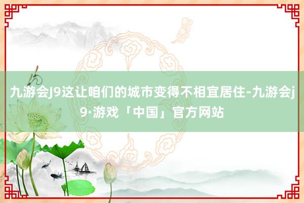 九游会J9这让咱们的城市变得不相宜居住-九游会j9·游戏「中国」官方网站