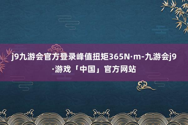 j9九游会官方登录峰值扭矩365N·m-九游会j9·游戏「中国」官方网站