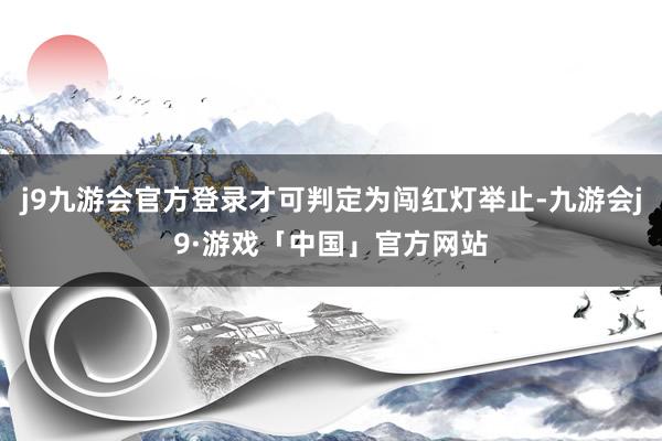 j9九游会官方登录才可判定为闯红灯举止-九游会j9·游戏「中国」官方网站