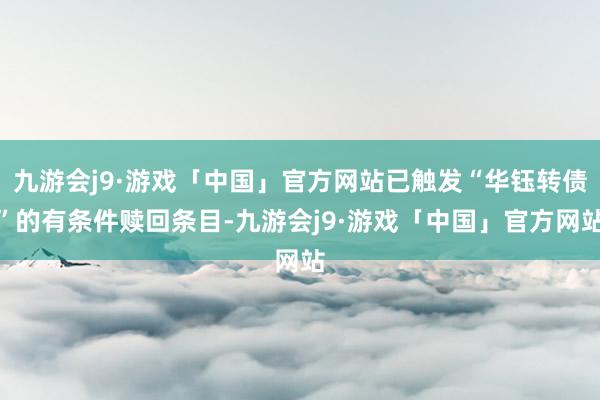 九游会j9·游戏「中国」官方网站已触发“华钰转债”的有条件赎回条目-九游会j9·游戏「中国」官方网站