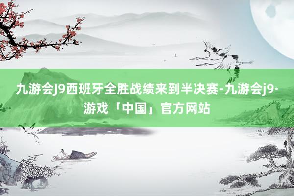 九游会J9西班牙全胜战绩来到半决赛-九游会j9·游戏「中国」官方网站